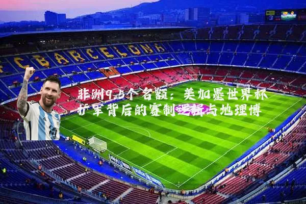 非洲9.5个名额：美加墨世界杯扩军背后的赛制逻辑与地理博弈