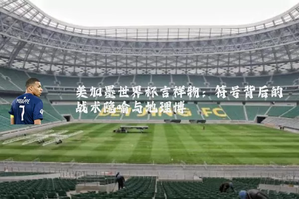 美加墨世界杯吉祥物：符号背后的战术隐喻与地理博弈