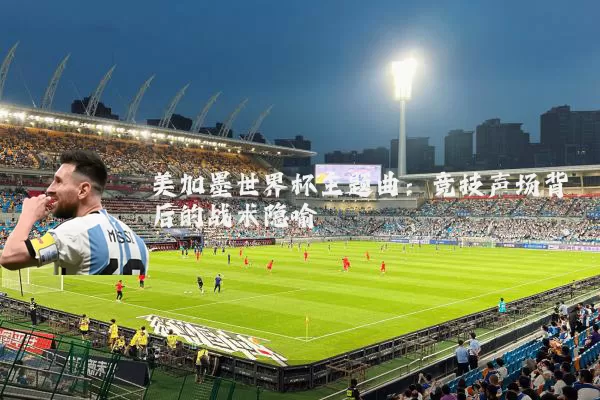 美加墨世界杯主题曲:竞技声场背后的战术隐喻