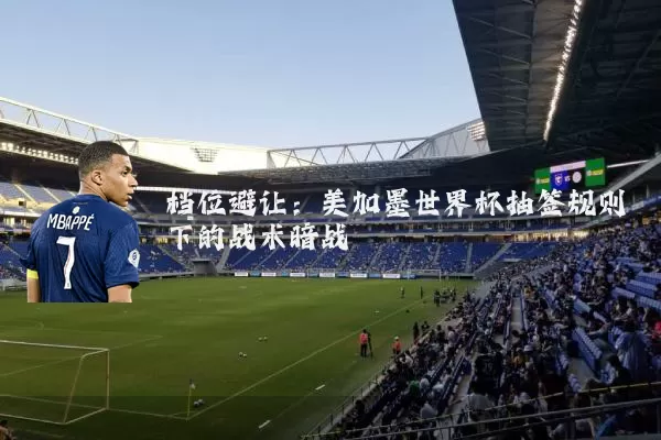档位避让:美加墨世界杯抽签规则下的战术暗战
