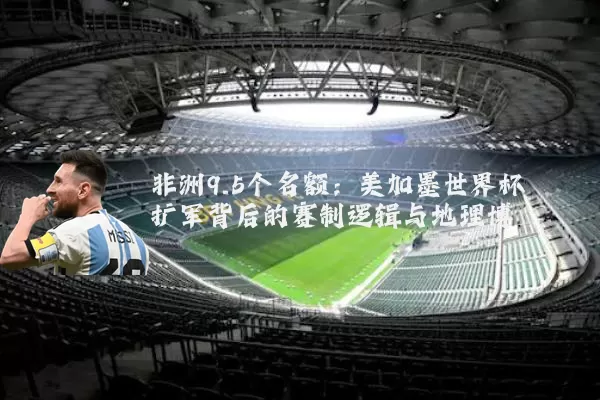 非洲9.5个名额:美加墨世界杯扩军背后的赛制逻辑与地理博弈